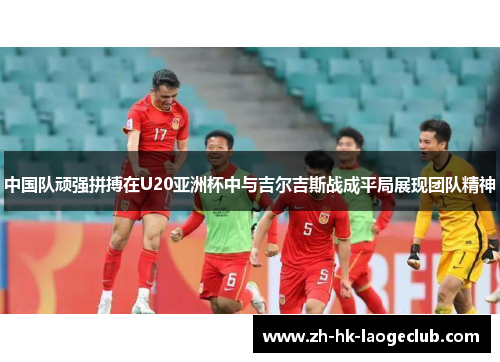 中国队顽强拼搏在U20亚洲杯中与吉尔吉斯战成平局展现团队精神