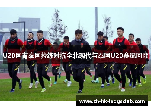 U20国青泰国拉练对抗全北现代与泰国U20赛况回顾