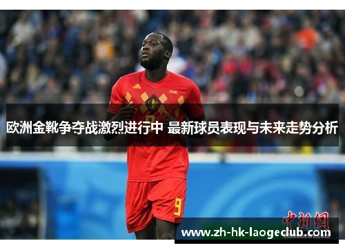 欧洲金靴争夺战激烈进行中 最新球员表现与未来走势分析