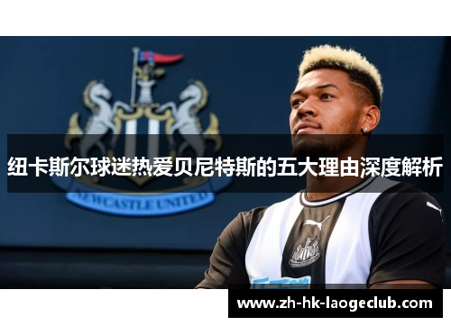 纽卡斯尔球迷热爱贝尼特斯的五大理由深度解析 纽卡斯尔球迷热爱贝尼特斯的五大理由深度解析