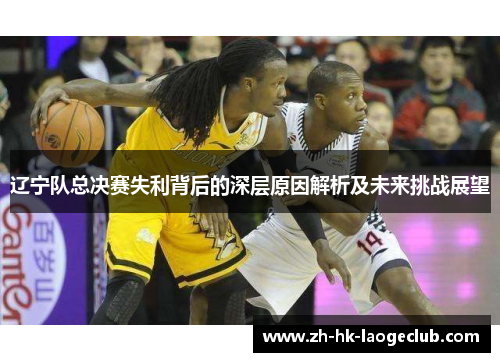 辽宁队总决赛失利背后的深层原因解析及未来挑战展望 辽宁队总决赛失利背后的深层原因解析及未来挑战展望