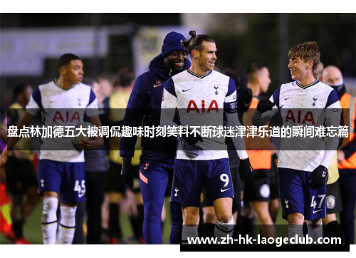 盘点林加德五大被调侃趣味时刻笑料不断球迷津津乐道的瞬间难忘篇 盘点林加德五大被调侃趣味时刻笑料不断球迷津津乐道的瞬间难忘篇