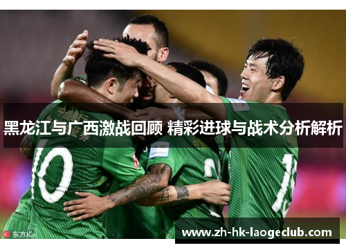 黑龙江与广西激战回顾 精彩进球与战术分析解析