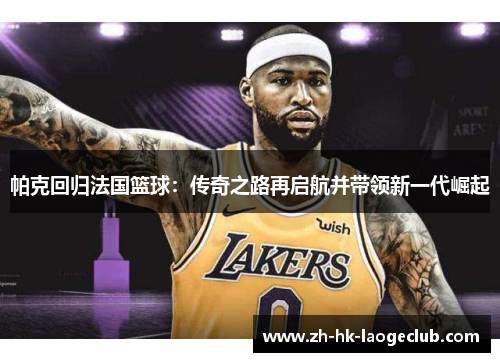 帕克回归法国篮球：传奇之路再启航并带领新一代崛起