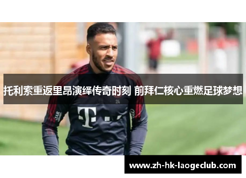 托利索重返里昂演绎传奇时刻 前拜仁核心重燃足球梦想