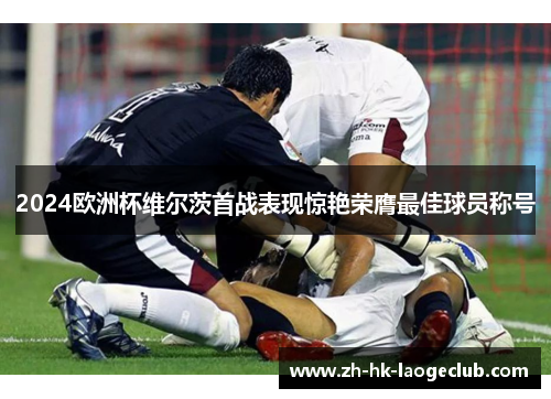 2024欧洲杯维尔茨首战表现惊艳荣膺最佳球员称号 2024欧洲杯维尔茨首战表现惊艳荣膺最佳球员称号