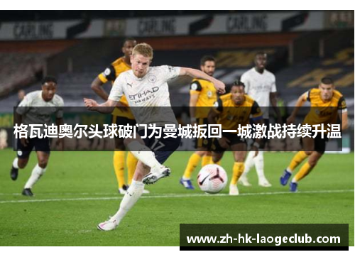 格瓦迪奥尔头球破门为曼城扳回一城激战持续升温 格瓦迪奥尔头球破门为曼城扳回一城激战持续升温