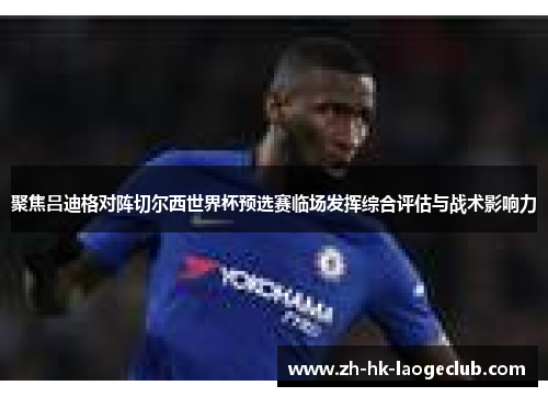 聚焦吕迪格对阵切尔西世界杯预选赛临场发挥综合评估与战术影响力 聚焦吕迪格对阵切尔西世界杯预选赛临场发挥综合评估与战术影响力
