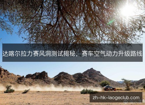 达喀尔拉力赛风洞测试揭秘，赛车空气动力升级路线