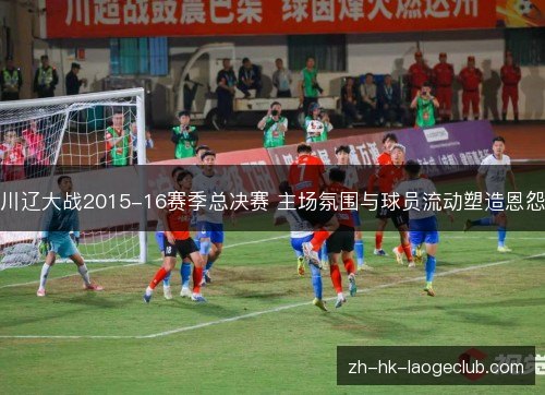 川辽大战2015-16赛季总决赛 主场氛围与球员流动塑造恩怨 川辽大战2015-16赛季总决赛 主场氛围与球员流动塑造恩怨